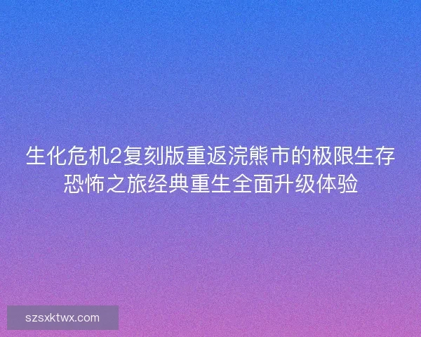 生化危机2复刻版重返浣熊市的极限生存恐怖之旅经典重生全面升级体验