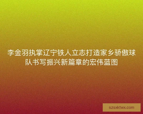 李金羽执掌辽宁铁人立志打造家乡骄傲球队书写振兴新篇章的宏伟蓝图
